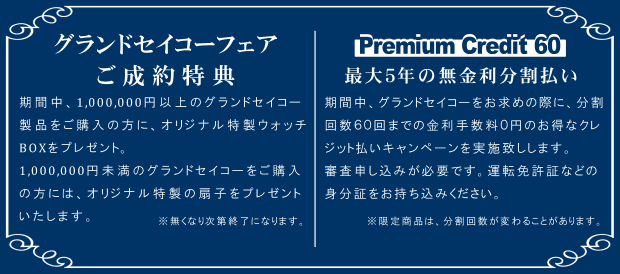 グランドセイコーフェア ご成約特典 期間中、1,000,000円以上のグランドセイコー 製品をご購入の方に、オリジナル特製ウォッチ BOXをプレゼント。1,000,000円未満のグランドセイコーをご購入の方には、オリジナル特製の扇子をプレゼントいたします。※無くなり次第終了になります。Premium Credit 60 最大５年の無金利分割払い 期間中、グランドセイコーをお求めの際に、分割 回数６０回までの金利手数料０円のお得なクレジット払いキャンペーンを実施致しします。審査申し込みが必要です。運転免許証などの身分証をお持ち込みください。※限定商品は、分割回数が変わることがあります。