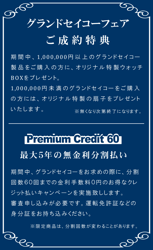 グランドセイコーフェア ご成約特典 期間中、1,000,000円以上のグランドセイコー 製品をご購入の方に、オリジナル特製ウォッチ BOXをプレゼント。1,000,000円未満のグランドセイコーをご購入の方には、オリジナル特製の扇子をプレゼントいたします。※無くなり次第終了になります。Premium Credit 60 最大５年の無金利分割払い 期間中、グランドセイコーをお求めの際に、分割 回数６０回までの金利手数料０円のお得なクレジット払いキャンペーンを実施致しします。審査申し込みが必要です。運転免許証などの身分証をお持ち込みください。※限定商品は、分割回数が変わることがあります。